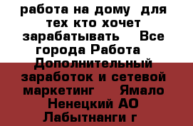 работа на дому  для тех кто хочет зарабатывать. - Все города Работа » Дополнительный заработок и сетевой маркетинг   . Ямало-Ненецкий АО,Лабытнанги г.